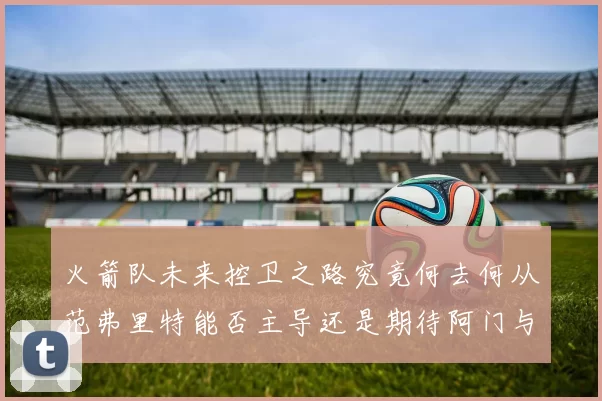 火箭队未来控卫之路究竟何去何从范弗里特能否主导还是期待阿门与谢泼德崛起