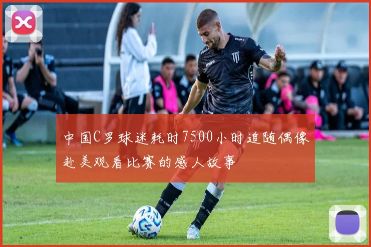 中国C罗球迷耗时7500小时追随偶像赴美观看比赛的感人故事