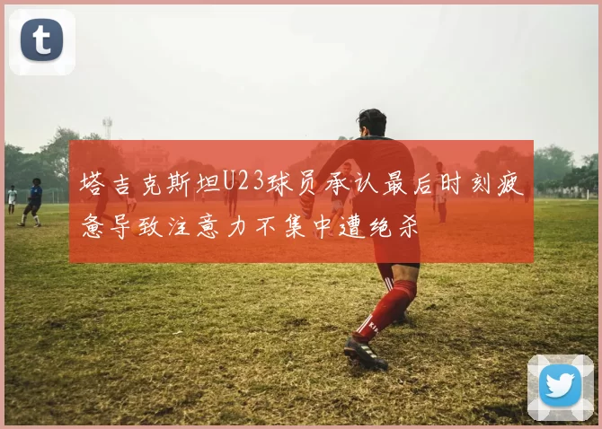 塔吉克斯坦U23球员承认最后时刻疲惫导致注意力不集中遭绝杀